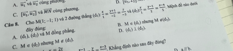 A. vector u_1 và vector u_2 cùng phường.
D. [u_1,∠ 2]. 
: Mệnh đề nào dưới
C. [vector u_1,vector u_2] và vector MN cùng phương.
Câu 8. Cho M(1;-1;1) và 2 đường thắng d_1)  x/1 = (y+1)/-2 = z/-3  và (d_2): x/1 = (y-1)/2 = (z-4)/5 
B. nhưng M ∉ (d_2). 
đây đúng:
D. (d_1)⊥ (d_2).
A. (d_1),(d_2) và M đồng phẳng. M∈ (d_1)
C. M∈ (d_2) nhung M∉ (d_1).
x=2t frac x-1=frac z-3 :. Khẳng định nào sau đây đúng?
n aparallel b.