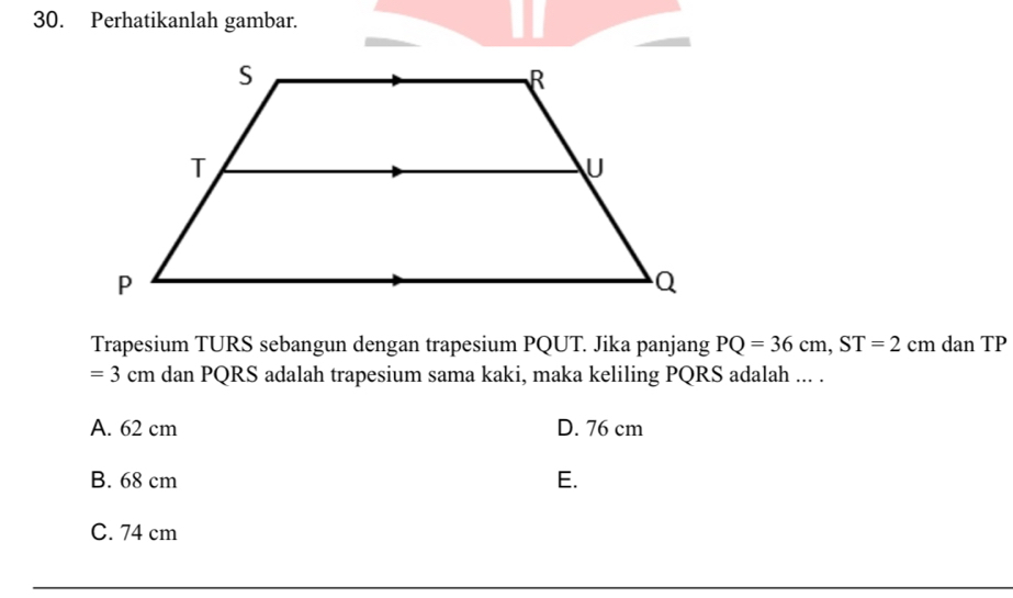 Perhatikanlah gambar.
Trapesium TURS sebangun dengan trapesium PQUT. Jika panjang PQ=36cm, ST=2 CI m dan TP
=3cm dan PQRS adalah trapesium sama kaki, maka keliling PQRS adalah ... .
A. 62 cm D. 76 cm
B. 68 cm E.
C. 74 cm