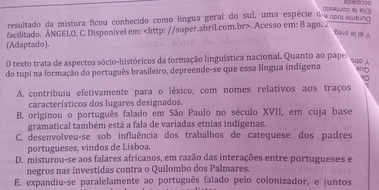 epednɔo
:9ɪsə1uoɔ ə| e||∃
resultado da mistura ficou conhecido como língua geral do sul, uma espécie do opοl σqueio
facilitado. ÂNGELO, C. Disponível em:. Acesso em: 8 ago. 2
6əd ə |9 
(Adaptado).
O texto trata de aspectos sócio-históricos da formação linguística nacional. Quanto ao pape
0110 
do tupi na formação do português brasileiro, depreende-se que essa língua indígena
A. contribuiu efetivamente para o léxico, com nomes relativos aos traços ^
característicos dos lugares designados.
B. originou o português falado em São Paulo no século XVII, em cuja base
gramatical também está a fala de variadas etnias indígenas.
C. desenvolveu-se sob influência dos trabalhos de catequese dos padres
portugueses, vindos de Lisboa.
D. misturou-se aos falares africanos, em razão das interações entre portugueses e
negros nas investidas contra o Quilombo dos Palmares.
E. expandiu-se paralelamente ao português falado pelo colonizador, e juntos