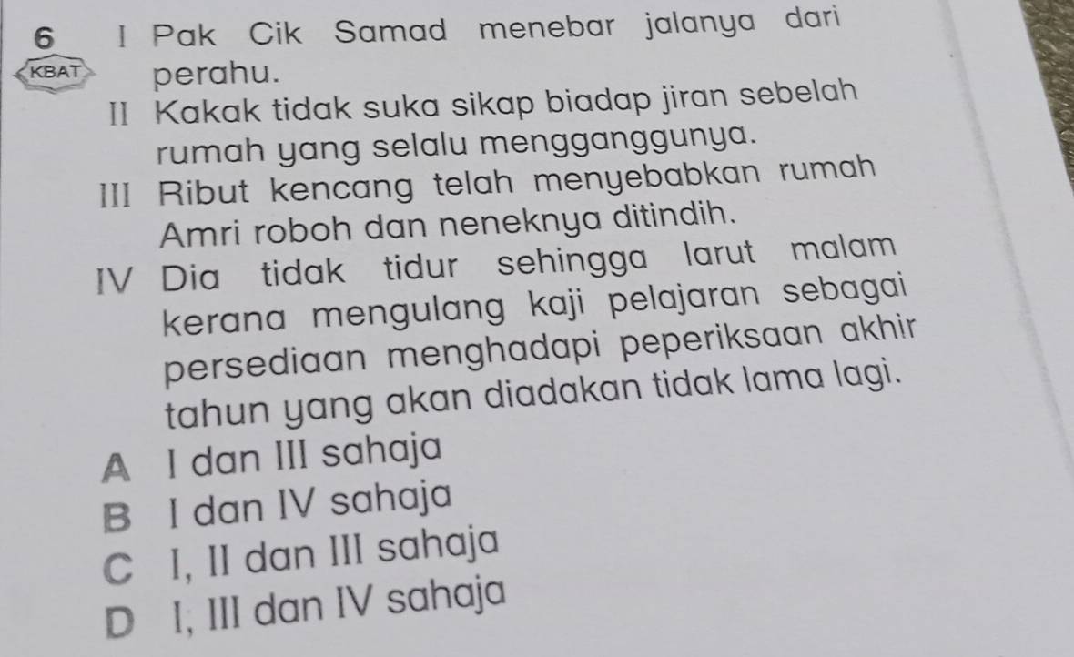 Pak Cik Samad menebar jalanya dari
KBAT perahu.
II Kakak tidak suka sikap biadap jiran sebelah
rumah yang selalu mengganggunya.
III Ribut kencang telah menyebabkan rumah
Amri roboh dan neneknya ditindih.
IV Dia tidak tidur sehingga larut malam
kerana mengulang kaji pelajaran sebagai
persediaan menghadapi peperiksaan akhir .
tahun yang akan diadakan tidak lama lagi.
A I dan III sahaja
B I dan IV sahaja
C I, II dan III sahaja
D I, III dan IV sahaja