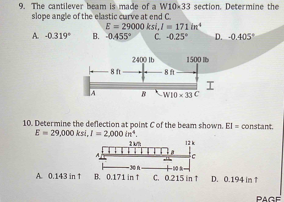 The cantilever beam is made of a W10* 33 section. Determine the
slope angle of the elastic curve at end C.
E=29000ksi, I=171in^4
A. -0.319° B. -0.455° C. -0.25° D. -0.405°
10. Determine the deflection at point C of the beam shown. EI= constant.
E=29,000ksi, I=2,000in^4.
A. 0.143 in↑ B. 0.171 in ↑ C. 0.215 in↑ D. 0.194 in ↑
PAGE