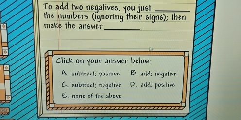 To add two negatives, you just_
the numbers (ignoring their signs); then
make the answer _.
Click on your answer below:
A. subtract; positive B. add; negative
C. subtract; negative D. add; positive
E. none of the above