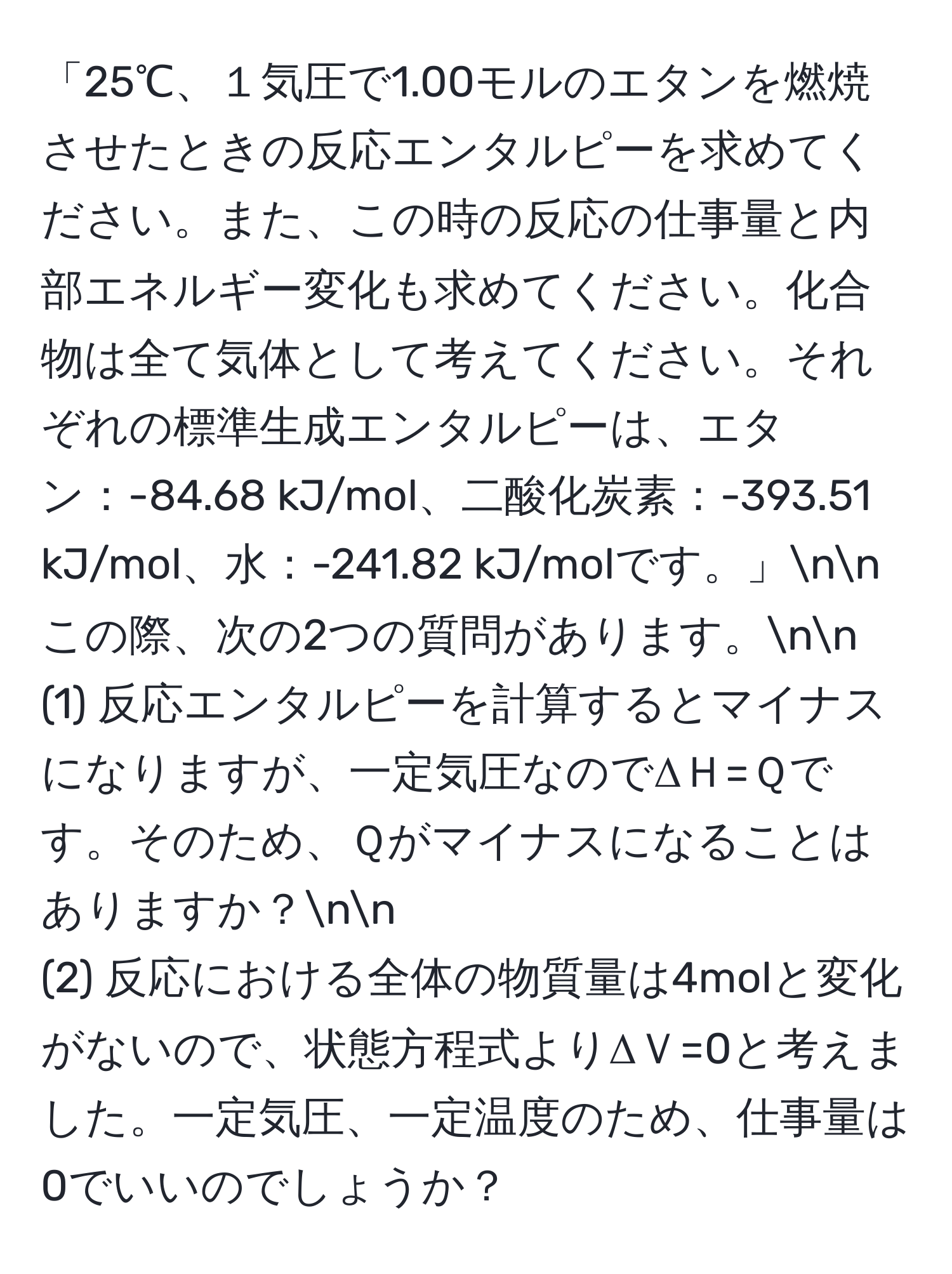 「25℃、１気圧で1.00モルのエタンを燃焼させたときの反応エンタルピーを求めてください。また、この時の反応の仕事量と内部エネルギー変化も求めてください。化合物は全て気体として考えてください。それぞれの標準生成エンタルピーは、エタン：-84.68 kJ/mol、二酸化炭素：-393.51 kJ/mol、水：-241.82 kJ/molです。」nn
この際、次の2つの質問があります。nn
(1) 反応エンタルピーを計算するとマイナスになりますが、一定気圧なのでΔＨ=Ｑです。そのため、Ｑがマイナスになることはありますか？nn
(2) 反応における全体の物質量は4molと変化がないので、状態方程式よりΔＶ=0と考えました。一定気圧、一定温度のため、仕事量は0でいいのでしょうか？