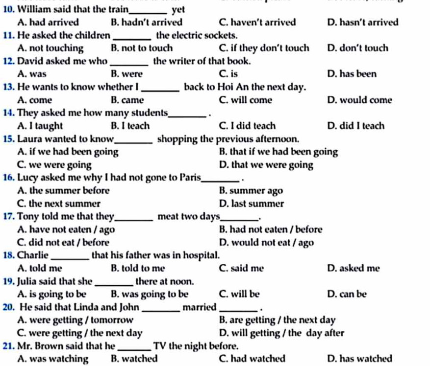 William said that the train_ yet
A. had arrived B. hadn't arrived C. haven't arrived D. hasn't arrived
11. He asked the children_ the electric sockets.
A. not touching B. not to touch C. if they don't touch D. don't touch
12. David asked me who _the writer of that book.
A. was B. were C. is D. has been
13. He wants to know whether I _back to Hoi An the next day.
A. come B. came C. will come D. would come
14. They asked me how many students_ .
A. I taught B. I teach C. I did teach D. did I teach
15. Laura wanted to know_ shopping the previous afternoon.
A. if we had been going B. that if we had been going
C. we were going D. that we were going
16. Lucy asked me why I had not gone to Paris_ .
A. the summer before B. summer ago
C. the next summer D. last summer
17. Tony told me that they_ meat two days_ .
A. have not eaten / ago B. had not eaten / before
C. did not eat / before D. would not eat / ago
18. Charlie _that his father was in hospital.
A. told me B. told to me C. said me D. asked me
19. Julia said that she _there at noon.
A. is going to be B. was going to be C. will be D. can be
20. He said that Linda and John _married _.
A. were getting / tomorrow B. are getting / the next day
C. were getting / the next day D. will getting / the day after
21. Mr. Brown said that he _TV the night before.
A. was watching B. watched C. had watched D. has watched