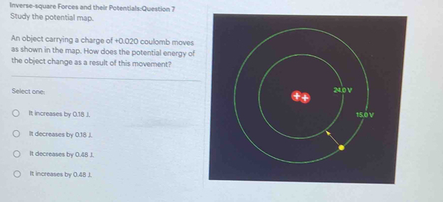 Inverse-square Forces and their Potentials:Question 7
Study the potential map.
An object carrying a charge of +0.020 coulomb moves
as shown in the map. How does the potential energy of
the object change as a result of this movement?
Select one:
It increases by 0.18 J.
It decreases by 0.18 J.
It decreases by 0.48 J.
It increases by 0.48 J.