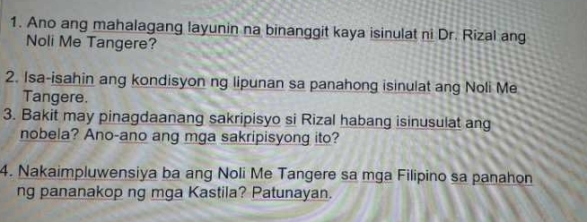 Ano ang mahalagang layunin na binanggit kaya isinulat ni Dr. Rizal ang 
Noli Me Tangere? 
2. Isa-isahin ang kondisyon ng lipunan sa panahong isinulat ang Noli Me 
Tangere. 
3. Bakit may pinagdaanang sakripisyo si Rizal habang isinusulat ang 
nobela? Ano-ano ang mga sakripisyong ito? 
4. Nakaimpluwensiya ba ang Noli Me Tangere sa mga Filipino sa panahon 
ng pananakop ng mga Kastila? Patunayan.