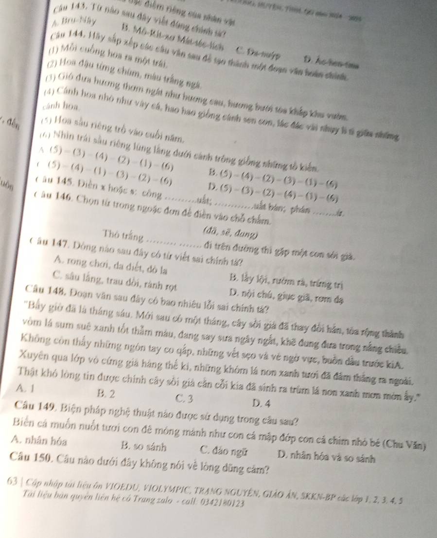 Gic diệm riêng của nhân vậi
Câu 143. Từ nào sau đây viết đùng chính sử
A. Bru-Nay
B. Mô-Kit-xơ Mát-séc-lích C. Đa nuýp D. As-hen-tms
Cău 144. Hãy sắp xếp các câu văn sau đễ tạo thành một đoạn văn hoàn chính
(1) Mỗi cuống hoa ra một trái.
(2) Hoa đậu từng chim, màu trắng ngà
(3) Gió đưa hương thơm ngắt như hương cau, hương bưới têa khắp khu vườn.
cánh hoa
(4) Cánh hoa nhỏ như vày cá, hao hao giống cánh sen con, lác đác vài nhụy là t giữa những
(5) Hoa sàu riêng trò vào cuối năm.
(6) Nhìn trái sâu riêng lũng lằng đưới cảnh trông giồng những tổ kiểm
A (5)-(3)-(4)-(2)-(1)-(6)
((5)-(4)-(1)-(3)-(2)-(6) B.
uôn D. (5)-(4)-(2)-(3)-(1)-(6)
(5)-(3)-(2)-(4)-(1)-(4)
( u 145. Diễn x hoặc s: công ........... .... buấn bàn; phân ......。
C âu 146. Chọn từ trong ngoặc đơn để điền vào chỗ chẩm.
(da,s ë, đunz)
Thò trắng ......... ....... di trên đường thì gặp một con sới giả.
Câu 147. Dộng nào sau đây có từ viết sai chính tả?
A. rong chơi, da diết, đò la B. lầy lội, rướm rà, trừng trị
C. sâu lầng, trau dồi, rành rọt D. nội chú, giục giã, rơm đạ
Câu 148, Đoạn văn sau đây có bao nhiều lỗi sai chính tả?
''Bây giờ đã là tháng sáu. Mới sau có một tháng, cây sối giả đã thay đổi hân, tòa rộng thành
vòm là sum suê xanh tốt thằm màu, đang say sưa ngây ngắt, khẽ đung đưa trong nắng chiều,
Không còn thấy những ngôn tay co qấp, những vết sẹo và vé ngờ vực, buồn đầu trước kiA.
Xuyên qua lớp vò cứng giả hàng thế ki, những khóm lá non xanh tưới đã đâm thắng ra ngoài.
Thật khó lòng tin được chính cây sối giả cằn cỗi kia đã sinh ra trùm lá non xanh mơn mờn ấy.''
A. 1 B. 2 C. 3 D. 4
Câu 149. Biện pháp nghệ thuật nào được sử dụng trong câu sau?
Biển cá muồn nuốt tươi con đê mỏng mảnh như con cá mập đớp con cá chim nhỏ bề (Chu Văn)
A. nhân hóa B. so sánh C. đảo ngữ D. nhân hóa và so sánh
Câu 150. Câu nào dưới đây không nói về lòng dũng cảm?
63 | Cập nhập tại liệu ôn VIOEDU, VIOLYMPIC, TRANG NGUYÊN, GIẢO ÂN, SKKN-BP các lập 1, 2, 3, 4, 5
Tải liệu bản quyên liên hệ có Trang zalo - call: 0342180123