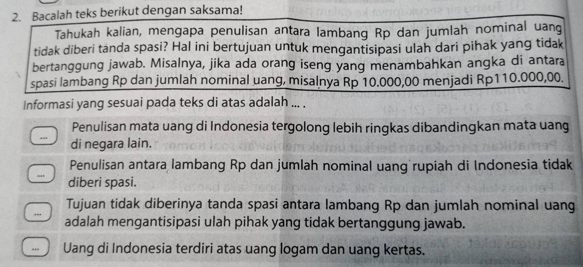 Bacalah teks berikut dengan saksama!
Tahukah kalian, mengapa penulisan antara lambang Rp dan jumlah nominal uang
tidak diberi tanda spasi? Hal ini bertujuan untuk mengantisipasi ulah dari pihak yang tidak
bertanggung jawab. Misalnya, jika ada orang iseng yang menambahkan angka di antara
spasi lambang Rp dan jumlah nominal uang, misalnya Rp 10.000,00 menjadi Rp110.000,00.
Informasi yang sesuai pada teks di atas adalah ... .
Penulisan mata uang di Indonesia tergolong lebih ringkas dibandingkan mata uang
.. di negara lain.
Penulisan antara lambang Rp dan jumlah nominal uang rupiah di Indonesia tidak
diberi spasi.
Tujuan tidak diberinya tanda spasi antara lambang Rp dan jumlah nominal uang
adalah mengantisipasi ulah pihak yang tidak bertanggung jawab.
.. Uang di Indonesia terdiri atas uang logam dan uang kertas.