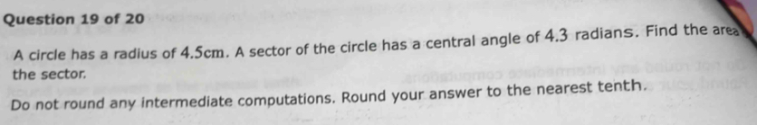 A circle has a radius of 4.5cm. A sector of the circle has a central angle of 4.3 radians. Find the area 
the sector. 
Do not round any intermediate computations. Round your answer to the nearest tenth.