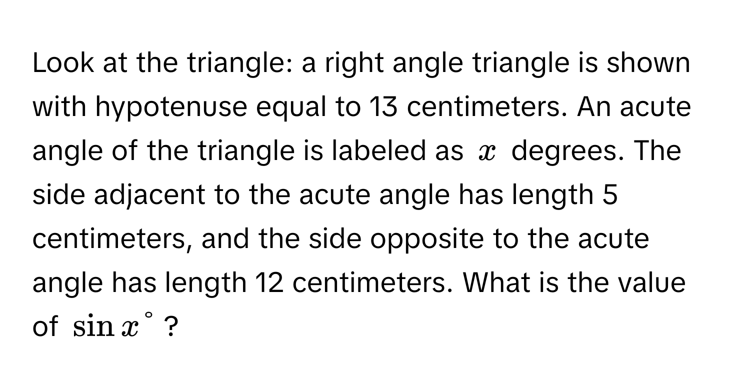 Look at the triangle: a right angle triangle is shown with hypotenuse equal to 13 centimeters. An acute angle of the triangle is labeled as $x$ degrees. The side adjacent to the acute angle has length 5 centimeters, and the side opposite to the acute angle has length 12 centimeters. What is the value of $sin x°$?