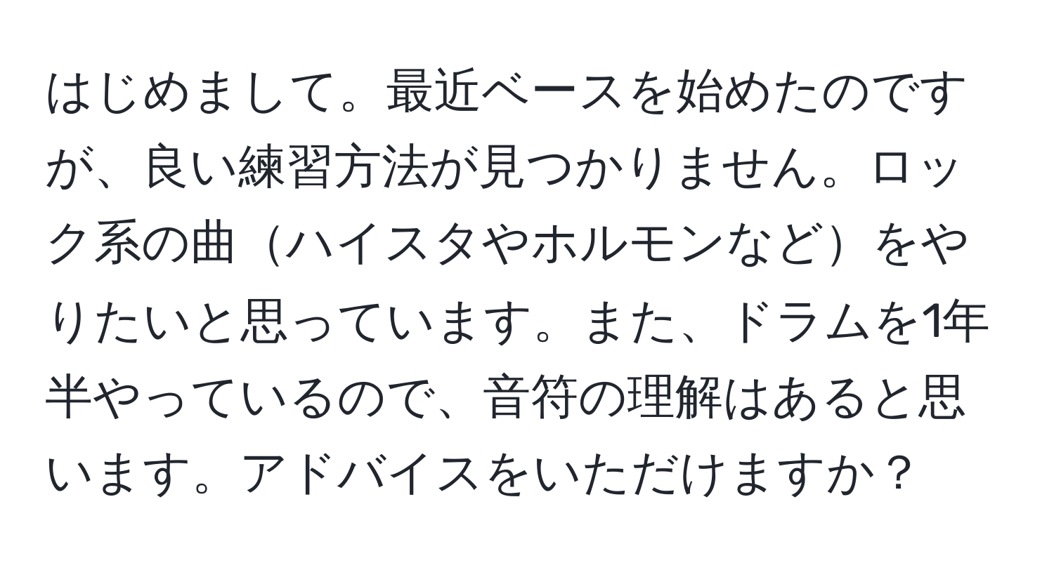 はじめまして。最近ベースを始めたのですが、良い練習方法が見つかりません。ロック系の曲ハイスタやホルモンなどをやりたいと思っています。また、ドラムを1年半やっているので、音符の理解はあると思います。アドバイスをいただけますか？