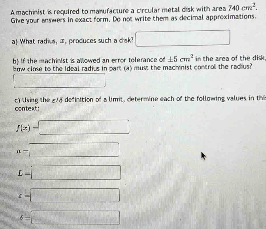 A machinist is required to manufacture a circular metal disk with area 740cm^2. 
Give your answers in exact form. Do not write them as decimal approximations. 
a) What radius, x, produces such a disk? □ 
b) If the machinist is allowed an error tolerance of ± 5cm^2 in the area of the disk 
how close to the ideal radius in part (a) must the machinist control the radius? 
□ □ 
c) Using the ε/δ definition of a limit, determine each of the following values in this 
context:
f(x)=□
a=□
L=□
varepsilon =□
delta =□