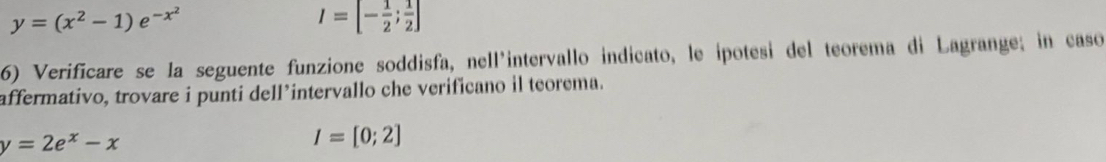 y=(x^2-1)e^(-x^2)
I=[- 1/2 ; 1/2 ]
6) Verificare se la seguente funzione soddisfa, nell'intervallo indicato, le ipotesi del teorema di Lagrange; in caso 
affermativo, trovare i punti dell’intervallo che verificano il teorema.
y=2e^x-x
I=[0;2]