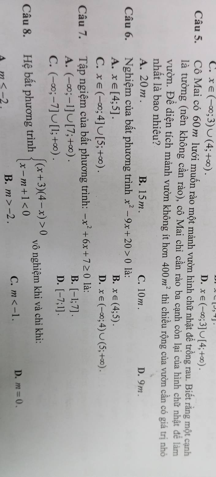 C. x∈ (-∈fty ;3)∪ (4;+∈fty ).
[-,+]·
D. x∈ (-∈fty ;3]∪ [4;+∈fty ). 
Câu 5. Cô Mai có 60m lưới muốn rào một mảnh vườn hình chữ nhật để trồng rau. Biết rằng một cạnh
là tường (nên không cần rào), cô Mai chỉ cần rào ba cạnh còn lại của hình chữ nhật để làm
vườn. Để diện tích mảnh vườn không ít hơn 400m^2 thì chiều rộng của vườn cần có giá trị nhỏ
nhất là bao nhiêu?
A. 20m. B. 15m. C. 10m. D. 9m.
Câu 6. Nghiệm của bất phương trình x^2-9x+20>0 là:
A. x∈ [4;5]. B. x∈ (4;5).
D.
C. x∈ (-∈fty ;4]∪ [5;+∈fty ). x∈ (-∈fty ;4)∪ (5;+∈fty ). 
Câu 7. Tập ngiệm của bất phương trình: -x^2+6x+7≥ 0 là:
A. (-∈fty ;-1]∪ [7;+∈fty ).
B. [-1;7].
C. (-∈fty ;-7]∪ [1;+∈fty ).
D. [-7;1]. 
Câu 8. Hệ bất phương trình beginarrayl (x+3)(4-x)>0 x-m+1<0endarray. vô nghiệm khi và chỉ khi:
D. m=0.
A m≤ -2.
B. m>-2. C. m .