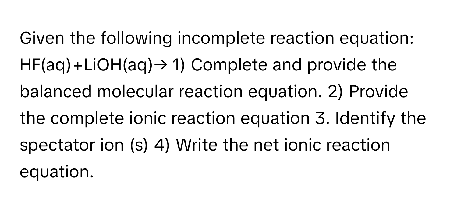 Given the following incomplete reaction equation: HF(aq)+LiOH(aq)→ 1) Complete and provide the balanced molecular reaction equation. 2) Provide the complete ionic reaction equation 3. Identify the spectator ion (s) 4) Write the net ionic reaction equation.