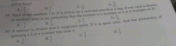 red or blue?
49. Each of the numbers 1 to 10 is written on a card and placed in a bag. If one card is drawn A.  2/3  B.  1/3  C.  2/15  D.  10/15 
at random, what is the probability that the number is a multiple of 2 or a multiple of 3?
A.  3/5  B.  7/10  C.  4/5  D.  8/10 
50. A spir er is divided o 6 congruent parts. If it is spun once, find the probability of
spinning a 5 or a number less than 4.
D.  5/6 
C.
A.  1/6  B.  1/2   2/3 