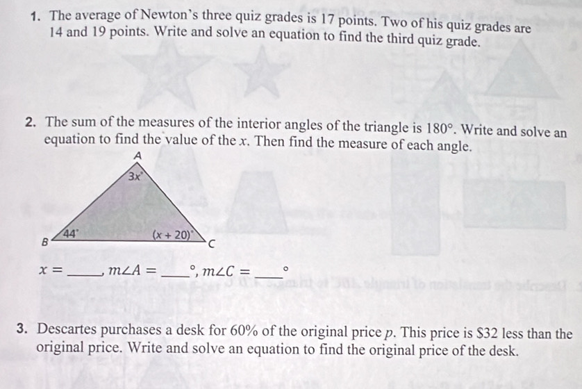 The average of Newton’s three quiz grades is 17 points. Two of his quiz grades are
14 and 19 points. Write and solve an equation to find the third quiz grade.
2. The sum of the measures of the interior angles of the triangle is 180°. Write and solve an
equation to find the value of the x. Then find the measure of each angle.
x= _ m∠ A= _ m∠ C= _。
3. Descartes purchases a desk for 60% of the original price p. This price is $32 less than the
original price. Write and solve an equation to find the original price of the desk.