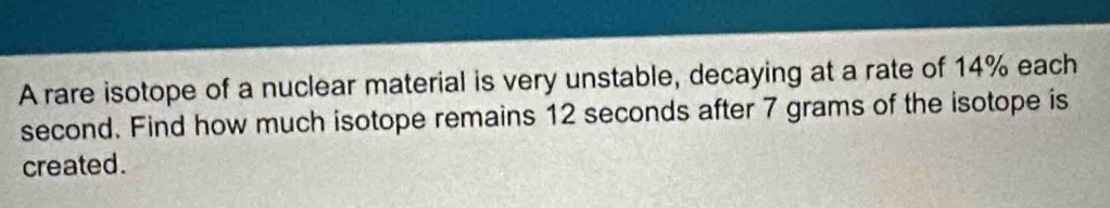 A rare isotope of a nuclear material is very unstable, decaying at a rate of 14% each
second. Find how much isotope remains 12 seconds after 7 grams of the isotope is 
created .