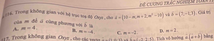 ĐÊ CƯơNG TRÁC NGHIệM TUAn 1
16. Trong không gian với hệ trục toạ độ Oxyz , cho vector a=(10-m;m+2;m^2-10) và vector b=(7;-1;3). Giá trị
của m đề vector a cùng phương với vector b là m=2.
A. m=4.
B. m=-4. C. m=-2. D.
7. Trong không gian Oxyz , cho các vecto vector a=(1+0· 3) và vector b=(-2· 2:5). Tích vô hướng vector a.(vector a+vector b) bàng