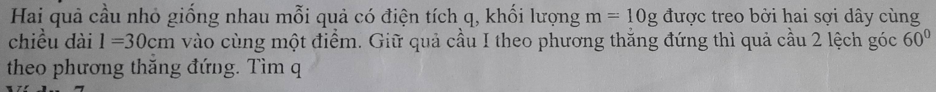 Hai quả cầu nhỏ giống nhau mỗi quả có điện tích q, khối lượng m=10g được treo bởi hai sợi dây cùng 
chiều dài l=30cm vào cùng một điểm. Giữ quả cầu I theo phương thăng đứng thì quả cầu 2 lệch góc 60°
theo phương thăng đứng. Tìm q