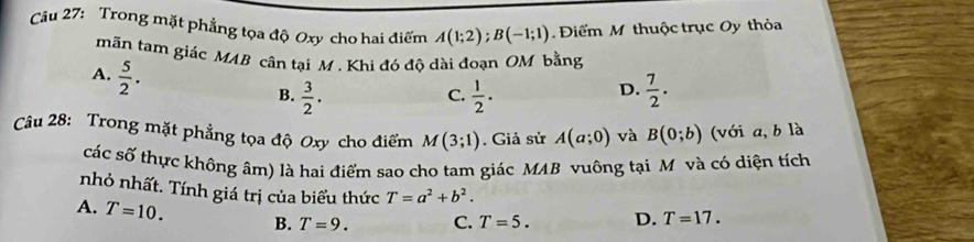 Trong mặt phẳng tọa độ Oxy cho hai điểm A(1;2); B(-1;1) Điểm M thuộc trục Oy thỏa
mãn tam giác MAB cân tại M. Khi đó độ dài đoạn OM bằng
A.  5/2 .
B.  3/2 .  1/2 .  7/2 . 
C.
D.
Câu 28: Trong mặt phẳng tọa độ Oxy cho điểm M(3;1). Giả sử A(a;0) và B(0;b) (với a, b là
các số thực không âm) là hai điểm sao cho tam giác MAB vuông tại M và có diện tích
nhỏ nhất. Tính giá trị của biểu thức T=a^2+b^2.
A. T=10. B. T=9. C. T=5. D. T=17.