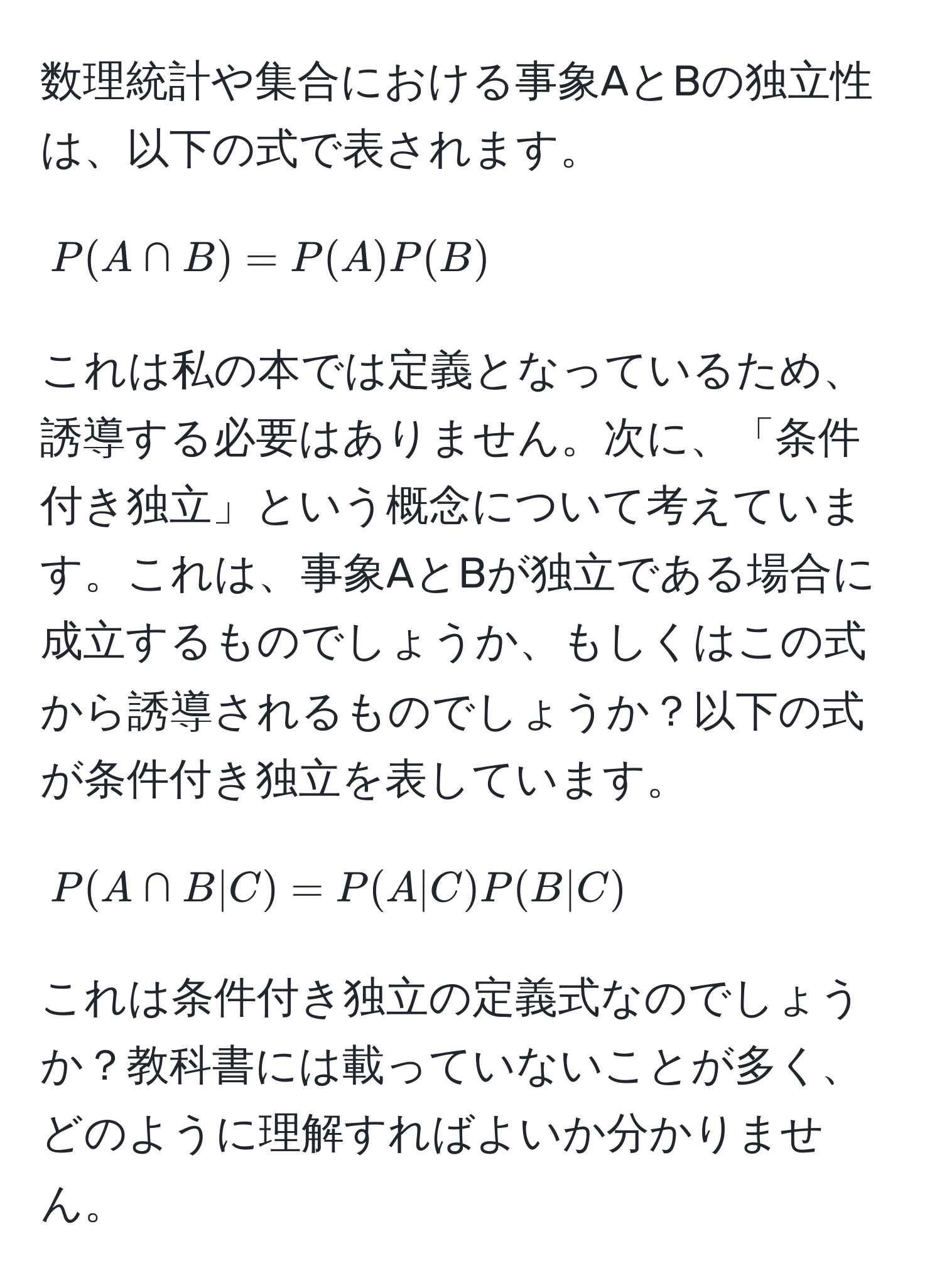 数理統計や集合における事象AとBの独立性は、以下の式で表されます。  
[
P(A ∩ B) = P(A) P(B)
]  
これは私の本では定義となっているため、誘導する必要はありません。次に、「条件付き独立」という概念について考えています。これは、事象AとBが独立である場合に成立するものでしょうか、もしくはこの式から誘導されるものでしょうか？以下の式が条件付き独立を表しています。  
[
P(A ∩ B | C) = P(A | C) P(B | C)
]  
これは条件付き独立の定義式なのでしょうか？教科書には載っていないことが多く、どのように理解すればよいか分かりません。