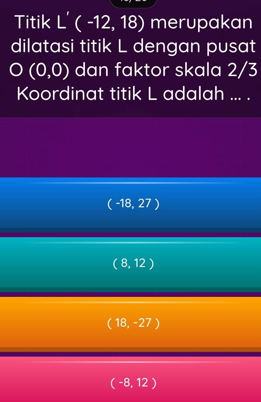 Titik L' ( -12, 18) merupakan
dilatasi titik L dengan pusat
O (0,0) dan faktor skala 2/3
Koordinat titik L adalah ... .
(-18,27)
(8,12)
(18,-27)
(-8,12)