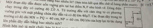 angle .10°Pa 
Ill bằng bao nhiêu lít? (làm tròn kết quả đến chữ số hàng phần mười) 
Một đoạn dây dẫn được uốn vuộng góc tại hai điểm N,P như hình vẽ. Dòng điện 
chạy trong dầy có cường độ 2,0 A. Từ trường đều với cảm ứng từ có phương 
vuông góc với mặt phẳng chứa dây dẫn và có độ lớn 40μT. Các đoạn dây trong từ 
trường có độ dài MN=PQ=40cm, NP=60cm. Độ lớn của hợp lực từ tác dụng 
lên phần dây dẫn bằng bao nhiêu mN? 
Hình bên mô tả một chiếc bàn