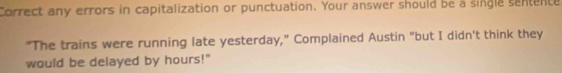 Correct any errors in capitalization or punctuation. Your answer should be a single sentence 
"The trains were running late yesterday," Complained Austin "but I didn't think they 
would be delayed by hours!"