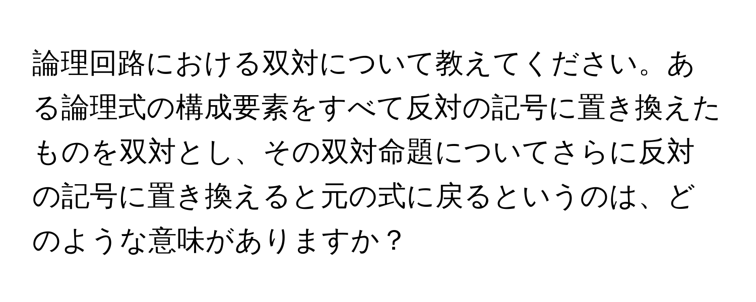 論理回路における双対について教えてください。ある論理式の構成要素をすべて反対の記号に置き換えたものを双対とし、その双対命題についてさらに反対の記号に置き換えると元の式に戻るというのは、どのような意味がありますか？