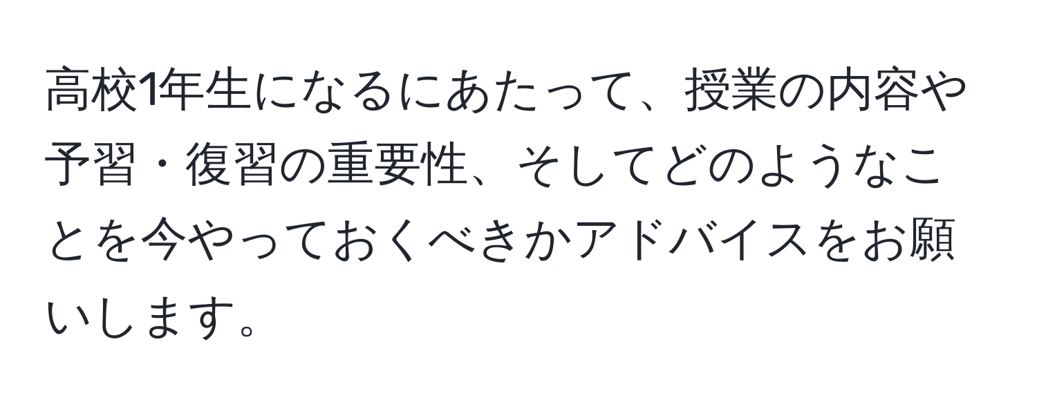 高校1年生になるにあたって、授業の内容や予習・復習の重要性、そしてどのようなことを今やっておくべきかアドバイスをお願いします。