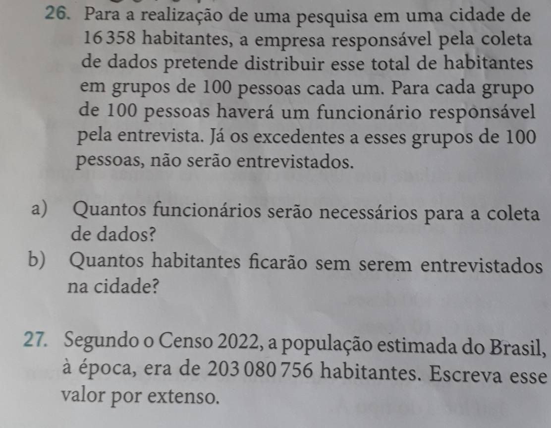 Para a realização de uma pesquisa em uma cidade de 
16358 habitantes, a empresa responsável pela coleta 
de dados pretende distribuir esse total de habitantes 
em grupos de 100 pessoas cada um. Para cada grupo 
de 100 pessoas haverá um funcionário responsável 
pela entrevista. Já os excedentes a esses grupos de 100
pessoas, não serão entrevistados. 
a) Quantos funcionários serão necessários para a coleta 
de dados? 
b) Quantos habitantes ficarão sem serem entrevistados 
na cidade? 
27. Segundo o Censo 2022, a população estimada do Brasil, 
à época, era de 203 080 756 habitantes. Escreva esse 
valor por extenso.