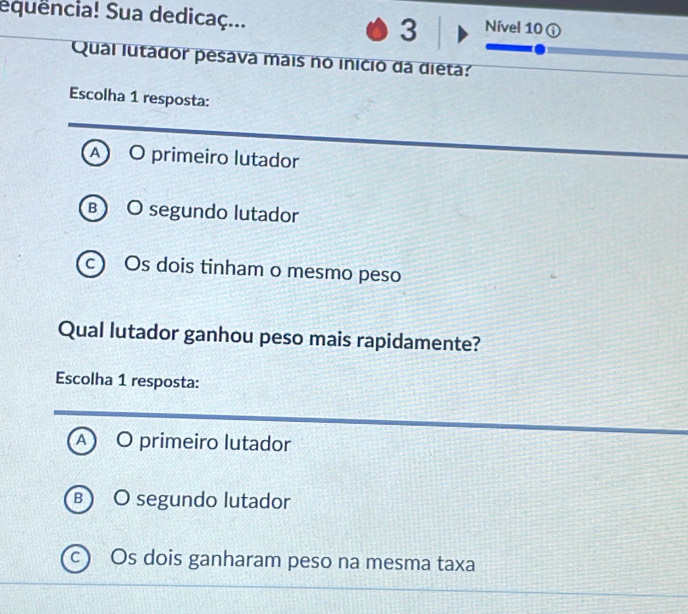 equência! Sua dedicaç... 3 Nível 10 ①
Qual lutador pesava mais no inicio da dieta:
Escolha 1 resposta:
A O primeiro lutador
B O segundo lutador
C Os dois tinham o mesmo peso
Qual lutador ganhou peso mais rapidamente?
Escolha 1 resposta:
O primeiro lutador
B ) O segundo lutador
c) Os dois ganharam peso na mesma taxa