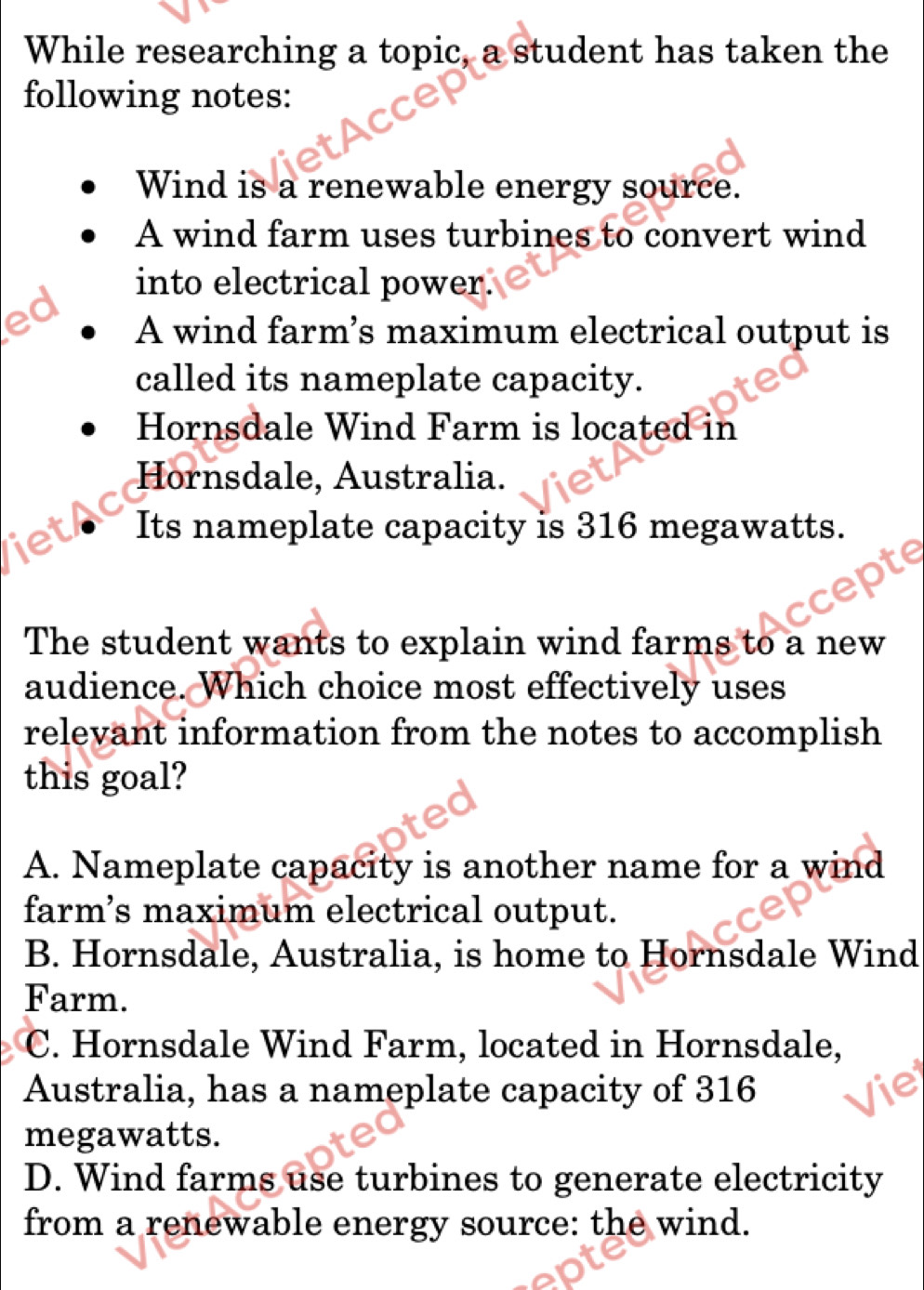 While researching a topic, a student has taken the
following notes:
Wind is a renewable energy source.
A wind farm uses turbines to convert wind
into electrical power.
d
A wind farm’s maximum electrical output is
called its nameplate capacity.
Hornsdale Wind Farm is located in
Hornsdale, Australia.
let Its nameplate capacity is 316 megawatts.
The student wants to explain wind farms to a new
audience. Which choice most effectively uses
relevant information from the notes to accomplish
this goal?
A. Nameplate capacity is another name for a wind
farm’s maximum electrical output.
B. Hornsdale, Australia, is home to Hornsdale Wind
Farm.
C. Hornsdale Wind Farm, located in Hornsdale,
Australia, has a nameplate capacity of 316
megawatts.
D. Wind farms use turbines to generate electricity
from a renewable energy source: the wind.