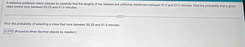 A statistics professor plans classes so carefully that the lengths of her classes are uniformly distributed between 47.0 and 52.0 minutes. Find the probability that a given 
class period runs between 50.25 and 51.0 minutes. 
Find the probability of selecting a class that runs between 50.25 and 51.0 minutes.
0.075 (Round to three decimal places as needed.)