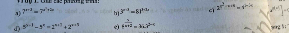 Vây 1. Giải các phường trình: 
a) 7^(x+2)=7^(x^2)+2x
b) 3^(x+2)=81^(3+2x)
c) 2^(x^2)-x+8=4^(1-3x)
a^(g(x))]=0
d) 5^(x+1)-5^x=2^(x+1)+2^(x+3) e) 8^(frac x)x+2=36.3^(2-x)
ạng 1: