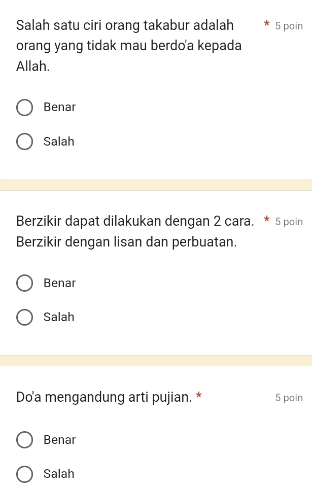 Salah satu ciri orang takabur adalah 5 poin
orang yang tidak mau berdo'a kepada
Allah.
Benar
Salah
Berzikir dapat dilakukan dengan 2 cara. * 5 poin
Berzikir dengan lisan dan perbuatan.
Benar
Salah
Do'a mengandung arti pujian. * 5 poin
Benar
Salah