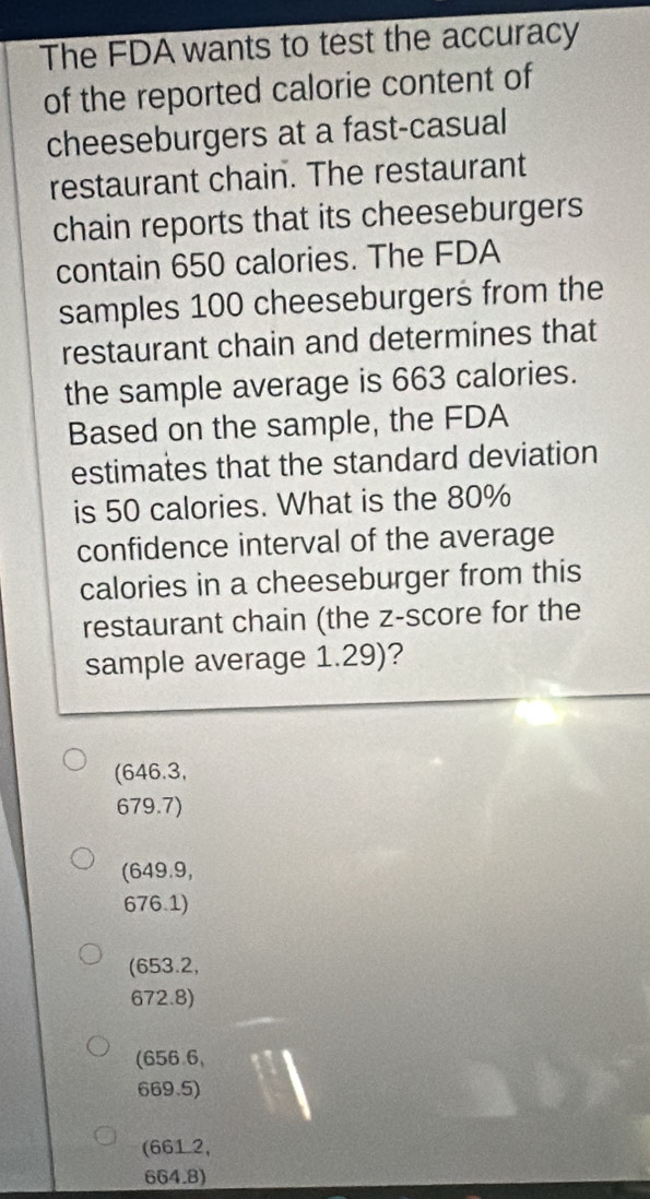 The FDA wants to test the accuracy
of the reported calorie content of
cheeseburgers at a fast-casual
restaurant chain. The restaurant
chain reports that its cheeseburgers
contain 650 calories. The FDA
samples 100 cheeseburgers from the
restaurant chain and determines that
the sample average is 663 calories.
Based on the sample, the FDA
estimates that the standard deviation
is 50 calories. What is the 80%
confidence interval of the average
calories in a cheeseburger from this
restaurant chain (the z-score for the
sample average 1.29)?
(646.3,
679.7)
(649.9,
676.1)
(653.2,
672.8)
(656 6,
669.5)
(661 2,
664.8)