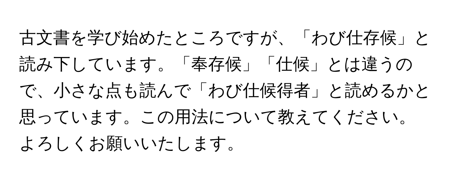 古文書を学び始めたところですが、「わび仕存候」と読み下しています。「奉存候」「仕候」とは違うので、小さな点も読んで「わび仕候得者」と読めるかと思っています。この用法について教えてください。よろしくお願いいたします。