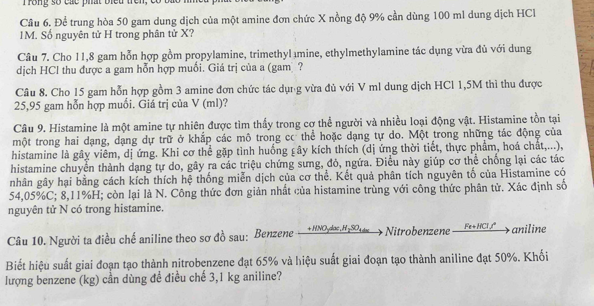 Trong số các phát biểu trên
Câu 6. Để trung hòa 50 gam dung dịch của một amine đơn chức X nồng độ 9% cần dùng 100 ml dung dịch HCl
1M. Số nguyên tử H trong phân tử X?
Câu 7. Cho 11,8 gam hỗn hợp gồm propylamine, trimethyl mine, ethylmethylamine tác dụng vừa đủ với dung
dịch HCl thu được a gam hỗn hợp muối. Giá trị của a (gamị ?
Câu 8. Cho 15 gam hỗn hợp gồm 3 amine đơn chức tác dụng vừa đủ với V ml dung dịch HCl 1,5M thì thu được
25,95 gam hỗn hợp muối. Giá trị của V (ml)?
Câu 9. Histamine là một amine tự nhiên được tìm thấy trong cơ thể người và nhiều loại động vật. Histamine tồn tại
một trong hai dạng, dạng dự trữ ở khắp các mô trong cơ thể hoặc dạng tự do. Một trong những tác động của
histamine là gây viêm, dị ứng. Khi cơ thể gặp tình huống gây kích thích (dị ứng thời tiết, thực phẩm, hoá chất,...),
histamine chuyển thành dạng tự do, gây ra các triệu chứng sưng, đỏ, ngứa. Điều này giúp cơ thể chống lại các tác
nhân gây hại bằng cách kích thích hệ thống miễn dịch của cơ thể. Kết quả phân tích nguyên tố của Histamine có
54,05%C; 8,11%H; còn lại là N. Công thức đơn giản nhất của histamine trùng với công thức phân tử. Xác định số
nguyên tử N có trong histamine.
Câu 10. Người ta điều chế aniline theo sơ đồ sau: Benzene +HNO3dac,H₂SO₄das→ Nitrobenzene __ Fe+HCl,r° 、 aniline
Biết hiệu suất giai đoạn tạo thành nitrobenzene đạt 65% và hiệu suất giai đoạn tạo thành aniline đạt 50%. Khối
lượng benzene (kg) cần dùng để điều chế 3,1 kg aniline?