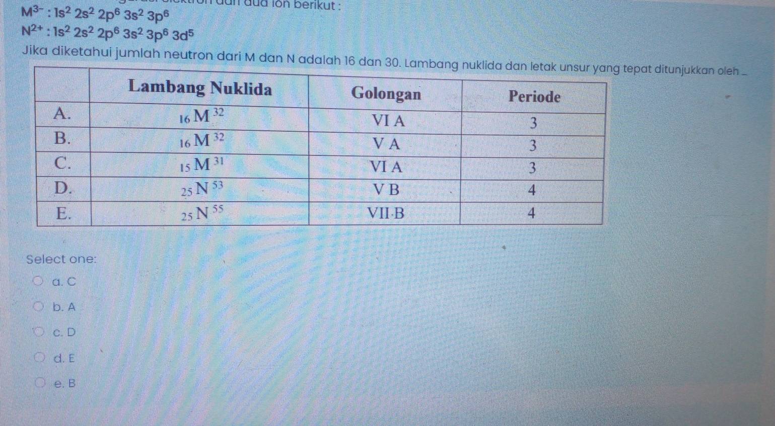 M^(3-):1s^22s^22p^63s^23p^6
dun đua ion berikut :
N^(2+):1s^22s^22p^63s^23p^63d^5
Jika diketahui jumlah neutron dari M dan N adalah 16 dtunjukkan oleh _
Select one:
a. C
b. A
c. D
d. E
e. B