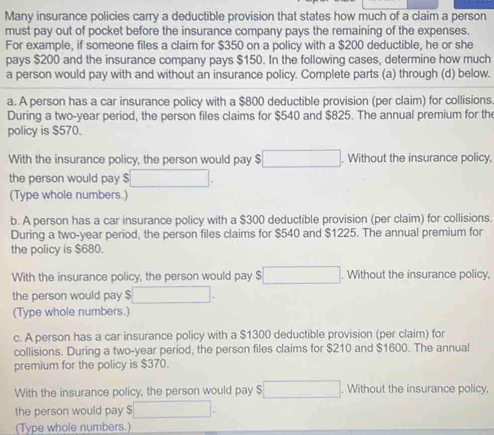 Many insurance policies carry a deductible provision that states how much of a claim a person 
must pay out of pocket before the insurance company pays the remaining of the expenses. 
For example, if someone files a claim for $350 on a policy with a $200 deductible, he or she 
pays $200 and the insurance company pays $150. In the following cases, determine how much 
a person would pay with and without an insurance policy. Complete parts (a) through (d) below. 
a. A person has a car insurance policy with a $800 deductible provision (per claim) for collisions. 
During a two-year period, the person files claims for $540 and $825. The annual premium for the 
policy is $570. 
With the insurance policy, the person would pay $ □. Without the insurance policy, 
the person would pay $ □  □. 
(Type whole numbers.) 
b. A person has a car insurance policy with a $300 deductible provision (per claim) for collisions. 
During a two-year period, the person files claims for $540 and $1225. The annual premium for 
the policy is $680. 
With the insurance policy, the person would pay $ □. Without the insurance policy, 
the person would pay $
(Type whole numbers.) 
c. A person has a car insurance policy with a $1300 deductible provision (per claim) for 
collisions. During a two-year period, the person files claims for $210 and $1600. The annual 
premium for the policy is $370. 
With the insurance policy, the person would pay S □. Without the insurance policy. 
the person would pay $ overline □ 
(Type whole numbers.)