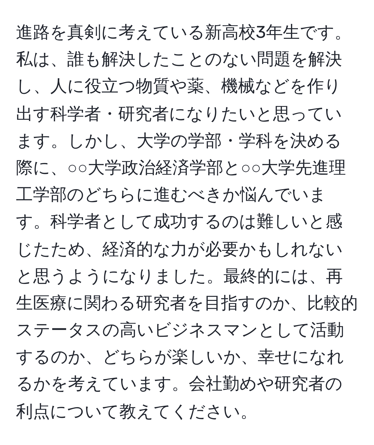 進路を真剣に考えている新高校3年生です。私は、誰も解決したことのない問題を解決し、人に役立つ物質や薬、機械などを作り出す科学者・研究者になりたいと思っています。しかし、大学の学部・学科を決める際に、○○大学政治経済学部と○○大学先進理工学部のどちらに進むべきか悩んでいます。科学者として成功するのは難しいと感じたため、経済的な力が必要かもしれないと思うようになりました。最終的には、再生医療に関わる研究者を目指すのか、比較的ステータスの高いビジネスマンとして活動するのか、どちらが楽しいか、幸せになれるかを考えています。会社勤めや研究者の利点について教えてください。