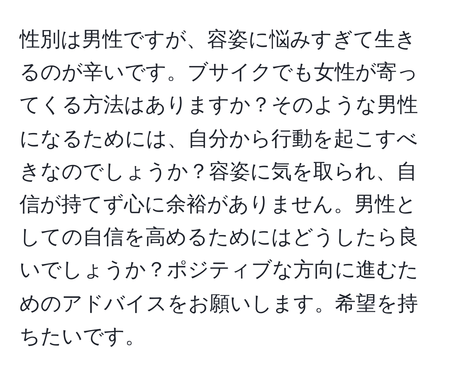 性別は男性ですが、容姿に悩みすぎて生きるのが辛いです。ブサイクでも女性が寄ってくる方法はありますか？そのような男性になるためには、自分から行動を起こすべきなのでしょうか？容姿に気を取られ、自信が持てず心に余裕がありません。男性としての自信を高めるためにはどうしたら良いでしょうか？ポジティブな方向に進むためのアドバイスをお願いします。希望を持ちたいです。