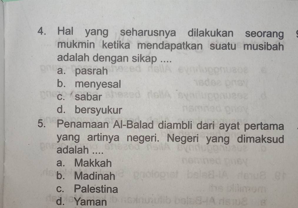 Hal yang seharusnya dilakukan seorang
mukmin ketika mendapatkan suatu musibah
adalah dengan sikap ....
a. pasrah
b. menyesal
c. sabar
d. bersyukur
5. Penamaan Al-Balad diambli dari ayat pertama
yang artinya negeri. Negeri yang dimaksud
adalah ....
a. Makkah
b. Madinah
c. Palestina
d. Yaman