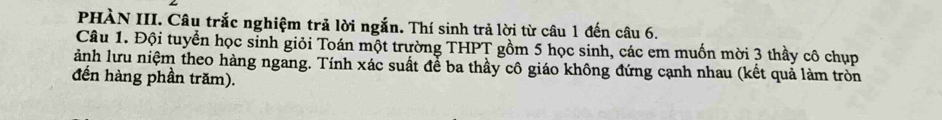 PHÀN III. Câu trắc nghiệm trả lời ngắn. Thí sinh trả lời từ câu 1 đến câu 6. 
Câu 1. Đội tuyển học sinh giỏi Toán một trường THPT gồm 5 học sinh, các em muốn mời 3 thầy cô chụp 
ảnh lưu niệm theo hàng ngang. Tính xác suất để ba thầy cô giáo không đứng cạnh nhau (kết quả làm tròn 
đến hàng phần trăm).