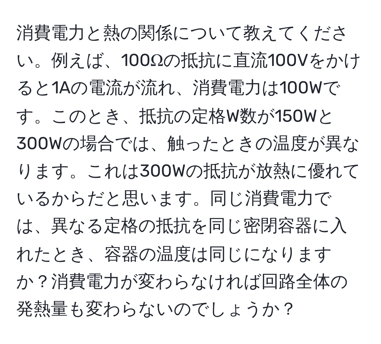 消費電力と熱の関係について教えてください。例えば、100Ωの抵抗に直流100Vをかけると1Aの電流が流れ、消費電力は100Wです。このとき、抵抗の定格W数が150Wと300Wの場合では、触ったときの温度が異なります。これは300Wの抵抗が放熱に優れているからだと思います。同じ消費電力では、異なる定格の抵抗を同じ密閉容器に入れたとき、容器の温度は同じになりますか？消費電力が変わらなければ回路全体の発熱量も変わらないのでしょうか？