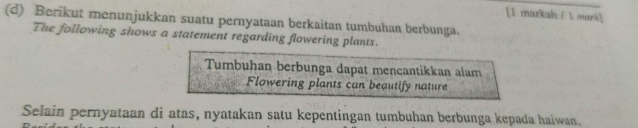 [1 markah /1 mark] 
(d) Berikut menunjukkan suatu pernyataan berkaitan tumbuhan berbunga. 
The following shows a statement regarding flowering plants. 
Tumbuhan berbunga dapat mencantikkan alam 
Flowering plants can beautify nature 
Selain pernyataan di atas, nyatakan satu kepentingan tumbuhan berbunga kepada haiwan.