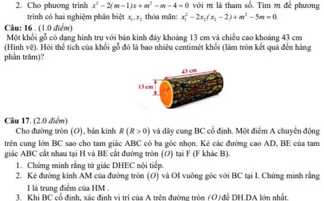 Cho phương trình x^2-2(m-1)x+m^2-m-4=0 với m là tham số. Tìm m để phương 
trình có hai nghiệm phân biệt x_1, x_2 thỏa mãn: x_1^(2-2x_2)(x_2-2)+m^2-5m=0. 
Câu: 16 . (1.0 điểm) 
Một khối gỗ có dạng hình trụ với bán kính đáy khoảng 13 cm và chiều cao khoảng 43 cm
(Hình vẽ). Hỏi thể tích của khối gỗ đó là bao nhiêu centimét khối (làm tròn kết quả đến hàng 
phần trăm)? 
Câu 17. (2.0 điểm) 
Cho đường tròn (O), bán kính R(R>0) và dây cung BC cổ định. Một điểm A chuyển động 
trên cung lớn BC sao cho tam giác ABC có ba góc nhọn. Kẻ các đường cao AD, BE của tam 
giác ABC cắt nhau tại H và BE cắt đường tròn (O) tại F (F khác B). 
1. Chứng minh rằng tứ giác DHEC nội tiếp. 
2. Kẻ đường kính AM của đường tròn (O) và OI vuông góc với BC tại I. Chứng minh rằng 
I là trung điểm của HM . 
3. Khi BC cổ đinh, xác đinh vi trí của A trên đường tròn (O)để DH.DA lớn nhất.