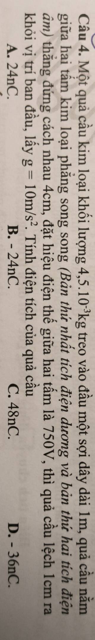 Một quả cầu kim loại khối lượng 4, 5.10^(-3)kg treo vào đầu một sợi dây dài 1m, quả cầu nằm
giữa hai tấm kim loại phăng song song (Bản thứ nhất tích điện dương và bản thứ hai tích điện
đâm) thắng đứng cách nhau 4cm, đặt hiệu điện thế giữa hai tấm là 750V, thì quả cầu lệch 1cm ra
khỏi vị trí ban đầu, lấy g=10m/s^2 *. Tính điện tích của quả cầu
A. 24nC. B. - 24nC. C. 48nC. D. - 36nC.